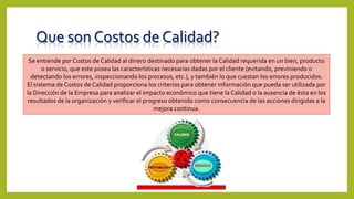 Que son Costos de Calidad?
Se entiende por Costos de Calidad al dinero destinado para obtener la Calidad requerida en un bien, producto
o servicio, que este posea las características necesarias dadas por el cliente (evitando, previniendo o
detectando los errores, inspeccionando los procesos, etc.), y también lo que cuestan los errores producidos.
El sistema de Costos de Calidad proporciona los criterios para obtener información que pueda ser utilizada por
la Dirección de la Empresa para analizar el impacto económico que tiene la Calidad o la ausencia de ésta en los
resultados de la organización y verificar el progreso obtenido como consecuencia de las acciones dirigidas a la
mejora continua.
 