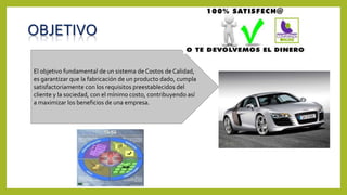 OBJETIVO
El objetivo fundamental de un sistema de Costos de Calidad,
es garantizar que la fabricación de un producto dado, cumpla
satisfactoriamente con los requisitos preestablecidos del
cliente y la sociedad, con el mínimo costo, contribuyendo así
a maximizar los beneficios de una empresa.
 