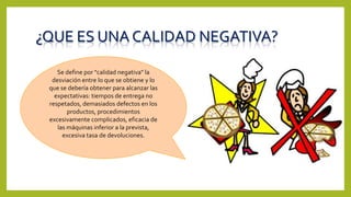¿QUE ES UNA CALIDAD NEGATIVA?
Se define por "calidad negativa" la
desviación entre lo que se obtiene y lo
que se debería obtener para alcanzar las
expectativas: tiempos de entrega no
respetados, demasiados defectos en los
productos, procedimientos
excesivamente complicados, eficacia de
las máquinas inferior a la prevista,
excesiva tasa de devoluciones.
 