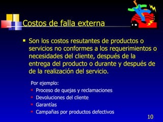 10
Costos de falla externa
 Son los costos resutantes de productos o
servicios no conformes a los requerimientos o
necesidades del cliente, después de la
entrega del producto o durante y después de
de la realización del servicio.
Por ejemplo:
 Proceso de quejas y reclamaciones
 Devoluciones del cliente
 Garantías
 Campañas por productos defectivos
 