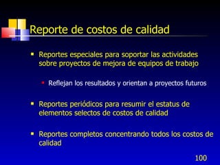 100
Reporte de costos de calidad
 Reportes especiales para soportar las actividades
sobre proyectos de mejora de equipos de trabajo
 Reflejan los resultados y orientan a proyectos futuros
 Reportes periódicos para resumir el estatus de
elementos selectos de costos de calidad
 Reportes completos concentrando todos los costos de
calidad
 