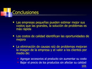 101
Conclusiones
 Las empresas pequeñas pueden estimar mejor sus
costos que las grandes, la solución de problemas es
más rápida
 Los costos de calidad identifican las oportunidades de
mejora
 La eliminación de causas raíz de problemas mejoran
la imagen de la empresa y el valor a los clientes por
medio de:
 Agregar accesorios al producto sin aumentar su costo
 Bajar el precio de los productos sin afectar su calidad
 