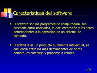 103
Características del software
 El sofware son los programas de computadora, sus
procedimientos asociados, la documentación y los datos
pertenecientes a la operación de un sistema de
cómputo.
 El software es un producto puramente intelectual, se
encuentra entre los más demandantes de horas
hombre, es complejo y propenso a errores.
 