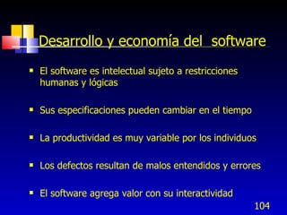 104
Desarrollo y economía del software
 El software es intelectual sujeto a restricciones
humanas y lógicas
 Sus especificaciones pueden cambiar en el tiempo
 La productividad es muy variable por los individuos
 Los defectos resultan de malos entendidos y errores
 El software agrega valor con su interactividad
 