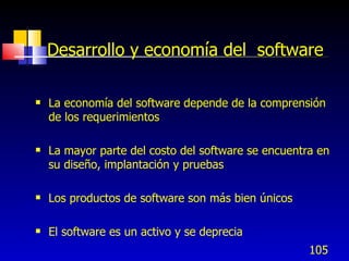 105
Desarrollo y economía del software
 La economía del software depende de la comprensión
de los requerimientos
 La mayor parte del costo del software se encuentra en
su diseño, implantación y pruebas
 Los productos de software son más bien únicos
 El software es un activo y se deprecia
 