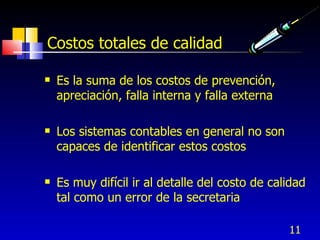 11
Costos totales de calidad
 Es la suma de los costos de prevención,
apreciación, falla interna y falla externa
 Los sistemas contables en general no son
capaces de identificar estos costos
 Es muy difícil ir al detalle del costo de calidad
tal como un error de la secretaria
 