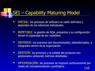 110
SEI – Capability Maturing Model
 INICIAL: los procesos de software no están definidos y
dependen de los esfuerzos individuales
 REPETIBLE: la gestión de SQA, proyectos y su configuración
tienen la capacidad de ser repetibles
 DEFINIDA: los procesos son documentados, estandarizados, e
integrados dentro de la organización
 GESTIÓN: los procesos y la calidad del producto son
gestionados utilizando métricas detalladas
 OPTIMIZACIÓN: los procesos se mejoran continuamente por
medio de retroalimentación cuantitativa
 