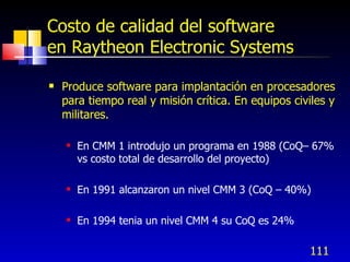 111
Costo de calidad del software
en Raytheon Electronic Systems
 Produce software para implantación en procesadores
para tiempo real y misión crítica. En equipos civiles y
militares.
 En CMM 1 introdujo un programa en 1988 (CoQ– 67%
vs costo total de desarrollo del proyecto)
 En 1991 alcanzaron un nivel CMM 3 (CoQ – 40%)
 En 1994 tenia un nivel CMM 4 su CoQ es 24%
 