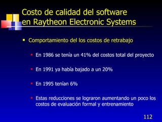 112
Costo de calidad del software
en Raytheon Electronic Systems
 Comportamiento del los costos de retrabajo
 En 1986 se tenía un 41% del costos total del proyecto
 En 1991 ya había bajado a un 20%
 En 1995 tenían 6%
 Estas reducciones se lograron aumentando un poco los
costos de evaluación formal y entrenamiento
 