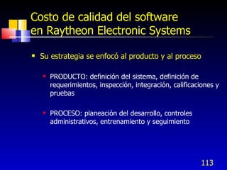 113
Costo de calidad del software
en Raytheon Electronic Systems
 Su estrategia se enfocó al producto y al proceso
 PRODUCTO: definición del sistema, definición de
requerimientos, inspección, integración, calificaciones y
pruebas
 PROCESO: planeación del desarrollo, controles
administrativos, entrenamiento y seguimiento
 