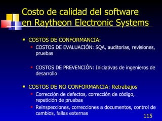 115
Costo de calidad del software
en Raytheon Electronic Systems
 COSTOS DE CONFORMANCIA:
 COSTOS DE EVALUACIÓN: SQA, auditorias, revisiones,
pruebas
 COSTOS DE PREVENCIÓN: Iniciativas de ingenieros de
desarrollo
 COSTOS DE NO CONFORMANCIA: Retrabajos
 Corrección de defectos, corrección de código,
repetición de pruebas
 Reinspecciones, correcciones a documentos, control de
cambios, fallas externas
 