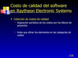 116
Costo de calidad del software
en Raytheon Electronic Systems
 Colección de costos de calidad
 Asignación periódica de los costos por los líderes de
proyectos
 Hubo que afinar los elementos en las categorías de
costos
 