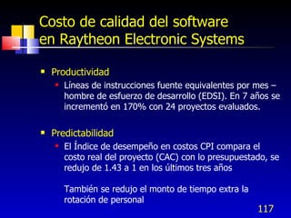 117
Costo de calidad del software
en Raytheon Electronic Systems
 Productividad
 Líneas de instrucciones fuente equivalentes por mes –
hombre de esfuerzo de desarrollo (EDSI). En 7 años se
incrementó en 170% con 24 proyectos evaluados.
 Predictabilidad
 El Índice de desempeño en costos CPI compara el
costo real del proyecto (CAC) con lo presupuestado, se
redujo de 1.43 a 1 en los últimos tres años
También se redujo el monto de tiempo extra la
rotación de personal
 