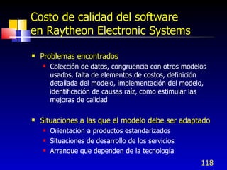 118
Costo de calidad del software
en Raytheon Electronic Systems
 Problemas encontrados
 Colección de datos, congruencia con otros modelos
usados, falta de elementos de costos, definición
detallada del modelo, implementación del modelo,
identificación de causas raíz, como estimular las
mejoras de calidad
 Situaciones a las que el modelo debe ser adaptado
 Orientación a productos estandarizados
 Situaciones de desarrollo de los servicios
 Arranque que dependen de la tecnología
 