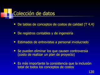 120
Colección de datos
 De tablas de conceptos de costos de calidad (T 4.4)
 De registros contables y de ingeneiría
 Estimados de entrevistas a personal involucrado
 Se pueden eliminar los que causen controversia
(costo de realizar un plan de proyecto)
 Es más importante la consistencia que la inclusión
total de todos los conceptos de costos
 