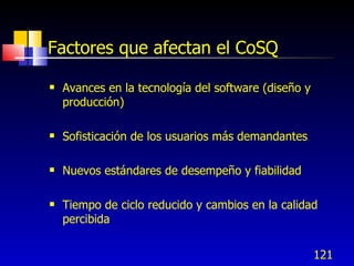 121
Factores que afectan el CoSQ
 Avances en la tecnología del software (diseño y
producción)
 Sofisticación de los usuarios más demandantes
 Nuevos estándares de desempeño y fiabilidad
 Tiempo de ciclo reducido y cambios en la calidad
percibida
 