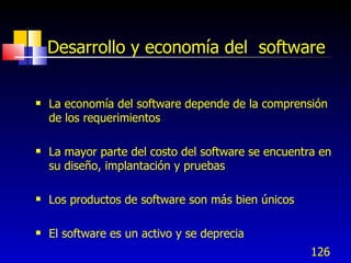 126
Desarrollo y economía del software
 La economía del software depende de la comprensión
de los requerimientos
 La mayor parte del costo del software se encuentra en
su diseño, implantación y pruebas
 Los productos de software son más bien únicos
 El software es un activo y se deprecia
 