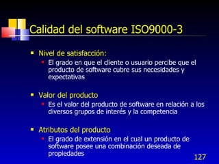127
Calidad del software ISO9000-3
 Nivel de satisfacción:
 El grado en que el cliente o usuario percibe que el
producto de software cubre sus necesidades y
expectativas
 Valor del producto
 Es el valor del producto de software en relación a los
diversos grupos de interés y la competencia
 Atributos del producto
 El grado de extensión en el cual un producto de
software posee una combinación deseada de
propiedades
 