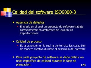 128
Calidad del software ISO9000-3
 Ausencia de defectos
 El grado en el cual un producto de software trabaja
correctamente en ambientes de usuario sin
imperfecciones
 Calidad de proceso
 Es la extensión en la cual la gente hace las cosas bien
de manera efectiva durante el desarrollo del software
 Para cada proyecto de software se debe definir un
nivel específico de calidad durante la fase de
planeación.
 
