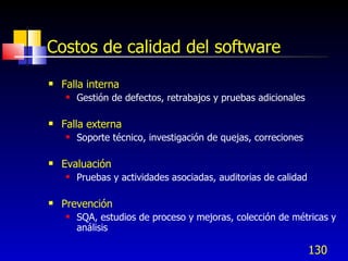 130
Costos de calidad del software
 Falla interna
 Gestión de defectos, retrabajos y pruebas adicionales
 Falla externa
 Soporte técnico, investigación de quejas, correciones
 Evaluación
 Pruebas y actividades asociadas, auditorias de calidad
 Prevención
 SQA, estudios de proceso y mejoras, colección de métricas y
análisis
 