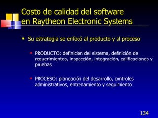 134
Costo de calidad del software
en Raytheon Electronic Systems
 Su estrategia se enfocó al producto y al proceso
 PRODUCTO: definición del sistema, definición de
requerimientos, inspección, integración, calificaciones y
pruebas
 PROCESO: planeación del desarrollo, controles
administrativos, entrenamiento y seguimiento
 