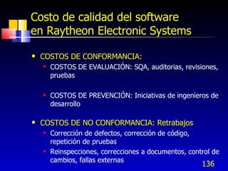 136
Costo de calidad del software
en Raytheon Electronic Systems
 COSTOS DE CONFORMANCIA:
 COSTOS DE EVALUACIÓN: SQA, auditorias, revisiones,
pruebas
 COSTOS DE PREVENCIÓN: Iniciativas de ingenieros de
desarrollo
 COSTOS DE NO CONFORMANCIA: Retrabajos
 Corrección de defectos, corrección de código,
repetición de pruebas
 Reinspecciones, correcciones a documentos, control de
cambios, fallas externas
 