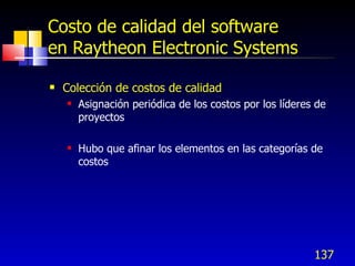 137
Costo de calidad del software
en Raytheon Electronic Systems
 Colección de costos de calidad
 Asignación periódica de los costos por los líderes de
proyectos
 Hubo que afinar los elementos en las categorías de
costos
 