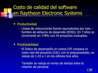 138
Costo de calidad del software
en Raytheon Electronic Systems
 Productividad
 Líneas de instrucciones fuente equivalentes por mes –
hombre de esfuerzo de desarrollo (EDSI). En 7 años se
incrementó en 170% con 24 proyectos evaluados.
 Predictabilidad
 El Índice de desempeño en costos CPI compara el
costo real del proyecto (CAC) con lo presupuestado, se
redujo de 1.43 a 1 en los últimos tres años
También se redujo el monto de tiempo extra la
rotación de personal
 