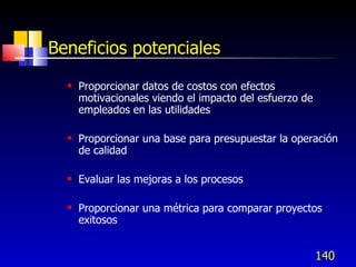 140
Beneficios potenciales
 Proporcionar datos de costos con efectos
motivacionales viendo el impacto del esfuerzo de
empleados en las utilidades
 Proporcionar una base para presupuestar la operación
de calidad
 Evaluar las mejoras a los procesos
 Proporcionar una métrica para comparar proyectos
exitosos
 