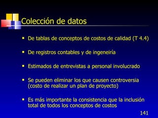 141
Colección de datos
 De tablas de conceptos de costos de calidad (T 4.4)
 De registros contables y de ingeneiría
 Estimados de entrevistas a personal involucrado
 Se pueden eliminar los que causen controversia
(costo de realizar un plan de proyecto)
 Es más importante la consistencia que la inclusión
total de todos los conceptos de costos
 
