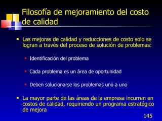 145
Filosofía de mejoramiento del costo
de calidad
 Las mejoras de calidad y reducciones de costo solo se
logran a través del proceso de solución de problemas:
 Identificación del problema
 Cada problema es un área de oportunidad
 Deben solucionarse los problemas uno a uno
 La mayor parte de las áreas de la empresa incurren en
costos de calidad, requiriendo un programa estratégico
de mejora
 