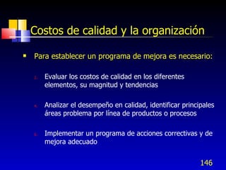 146
Costos de calidad y la organización
 Para establecer un programa de mejora es necesario:
2. Evaluar los costos de calidad en los diferentes
elementos, su magnitud y tendencias
4. Analizar el desempeño en calidad, identificar principales
áreas problema por línea de productos o procesos
6. Implementar un programa de acciones correctivas y de
mejora adecuado
 