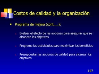 147
Costos de calidad y la organización
 Programa de mejora (cont.....):
2. Evaluar el efecto de las acciones para asegurar que se
alcancen los objetivos
4. Programa las actividades para maximizar los beneficios
6. Presupuestar las acciones de calidad para alcanzar los
objetivos
 