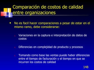 148
Comparación de costos de calidad
entre organizaciones
 No es facil hacer comparaciones a pesar de estar en el
mismo ramo, debe considerarse:
2. Variaciones en la captura e interpretación de datos de
costos
4. Diferencias en complejidad de producto y procesos
6. Tomando como base las ventas puede haber diferencias
entre el tiempo de facturación y el tiempo en que se
incurren los costos de calidad
 