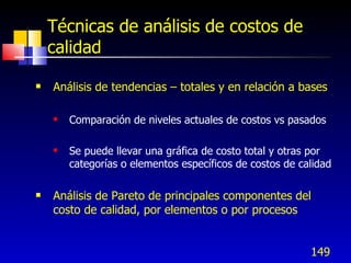 149
Técnicas de análisis de costos de
calidad
 Análisis de tendencias – totales y en relación a bases
 Comparación de niveles actuales de costos vs pasados
 Se puede llevar una gráfica de costo total y otras por
categorías o elementos específicos de costos de calidad
 Análisis de Pareto de principales componentes del
costo de calidad, por elementos o por procesos
 
