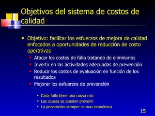 15
Objetivos del sistema de costos de
calidad
 Objetivo: facilitar los esfuerzos de mejora de calidad
enfocados a oportunidades de reducción de costo
operativas
 Atacar los costos de falla tratando de eliminarlos
 Invertir en las actividades adecuadas de prevención
 Reducir los costos de evaluación en función de los
resultados
 Mejorar los esfuerzos de prevención
 Cada falla tiene una causa raiz
 Las causas se pueden prevenir
 La prevención siempre es mas económica
 