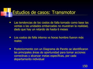 150
Estudios de casos: Transmotor
 Las tendencias de los costos de falla tomado como base las
ventas o las unidades embarcadas no muestran la realidad,
dado que hay un retardo de hasta 6 meses
 Los costos de falla interna vs horas hombre fueron más
reales
 Posteriormente con un Diagrama de Pareto se identificaron
las principales áreas de oportunidad para tomar acciones
correctivas y alcanzar metas específicas, por cada
departamento individual
 