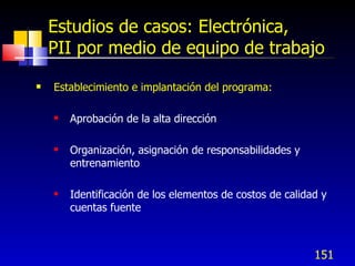 151
Estudios de casos: Electrónica,
PII por medio de equipo de trabajo
 Establecimiento e implantación del programa:
 Aprobación de la alta dirección
 Organización, asignación de responsabilidades y
entrenamiento
 Identificación de los elementos de costos de calidad y
cuentas fuente
 