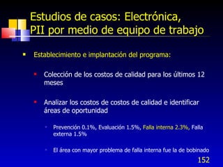 152
Estudios de casos: Electrónica,
PII por medio de equipo de trabajo
 Establecimiento e implantación del programa:
 Colección de los costos de calidad para los últimos 12
meses
 Analizar los costos de costos de calidad e identificar
áreas de oportunidad
 Prevención 0.1%, Evaluación 1.5%, Falla interna 2.3%, Falla
externa 1.5%
 El área con mayor problema de falla interna fue la de bobinado
 