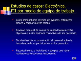 154
Estudios de casos: Electrónica,
PII por medio de equipo de trabajo
 Junta semanal para revisión de avances, establecer
planes y asignar nuevas tareas
 Revisión mensual de costos de calidad totales contra
objetivos e iniciar acciones correctivas de ser necesario
 Concientización y comunicación al personal sobre la
importancia de su participación en los proyectos
 Reconocimiento a individuos y equipos que hayan
realizado contribuciones importantes
 