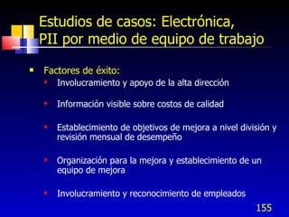 155
Estudios de casos: Electrónica,
PII por medio de equipo de trabajo
 Factores de éxito:
 Involucramiento y apoyo de la alta dirección
 Información visible sobre costos de calidad
 Establecimiento de objetivos de mejora a nivel división y
revisión mensual de desempeño
 Organización para la mejora y establecimiento de un
equipo de mejora
 Involucramiento y reconocimiento de empleados
 