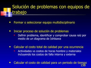 158
Solución de problemas con equipos de
trabajo
 Formar o seleccionar equipo multidisciplinario
 Iniciar proceso de solución de problemas
 Definir problema, identificar y comprobar causa raíz por
medio de un diagrama de Ishikawa
 Calcular el costo total de calidad por una ocurrencia
 Actividades vs costos de horas hombre y materiales
incluyendo los costos de falla interna y externa
 Calcular el costo de calidad para un periodo de tiempo
 