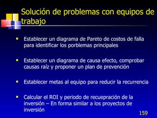159
Solución de problemas con equipos de
trabajo
 Establecer un diagrama de Pareto de costos de falla
para identificar los porblemas principales
 Establecer un diagrama de causa efecto, comprobar
causas raíz y proponer un plan de prevención
 Establecer metas al equipo para reducir la recurrencia
 Calcular el ROI y periodo de recuepración de la
inversión – En forma similar a los proyectos de
inversión
 