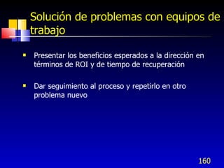 160
Solución de problemas con equipos de
trabajo
 Presentar los beneficios esperados a la dirección en
términos de ROI y de tiempo de recuperación
 Dar seguimiento al proceso y repetirlo en otro
problema nuevo
 