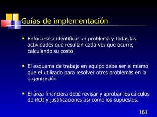 161
Guías de implementación
 Enfocarse a identificar un problema y todas las
actividades que resultan cada vez que ocurre,
calculando su costo
 El esquema de trabajo en equipo debe ser el mismo
que el utilizado para resolver otros problemas en la
organización
 El área financiera debe revisar y aprobar los cálculos
de ROI y justificaciones así como los supuestos.
 
