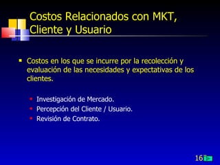165
Costos Relacionados con MKT,
Cliente y Usuario
 Costos en los que se incurre por la recolección y
evaluación de las necesidades y expectativas de los
clientes.
 Investigación de Mercado.
 Percepción del Cliente / Usuario.
 Revisión de Contrato.
 