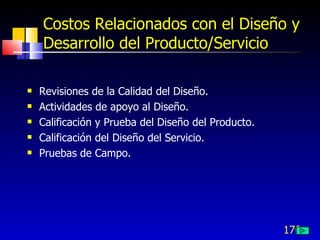 170
Costos Relacionados con el Diseño y
Desarrollo del Producto/Servicio
 Revisiones de la Calidad del Diseño.
 Actividades de apoyo al Diseño.
 Calificación y Prueba del Diseño del Producto.
 Calificación del Diseño del Servicio.
 Pruebas de Campo.
 