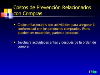 176
Costos de Prevención Relacionados
con Compras
 Costos relacionados con actividades para asegurar la
conformidad con los productos comprados. Estos
pueden ser materiales, partes o procesos.
 Involucra actividades antes y después de la orden de
compra.
 