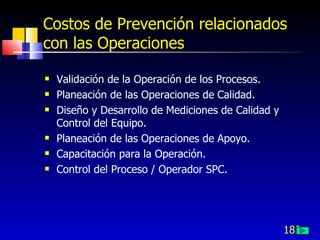 183
Costos de Prevención relacionados
con las Operaciones
 Validación de la Operación de los Procesos.
 Planeación de las Operaciones de Calidad.
 Diseño y Desarrollo de Mediciones de Calidad y
Control del Equipo.
 Planeación de las Operaciones de Apoyo.
 Capacitación para la Operación.
 Control del Proceso / Operador SPC.
 