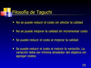 19
Filosofía de Taguchi
 No se puede reducir el costo sin afectar la calidad
 No se puede mejorar la calidad sin incrementar costo
 Se puede reducir el costo al mejorar la calidad
 Se puede reducir el costo al reducir la variación. La
variación debe ser mínima alrededor del objetivo sin
agregar costos
 